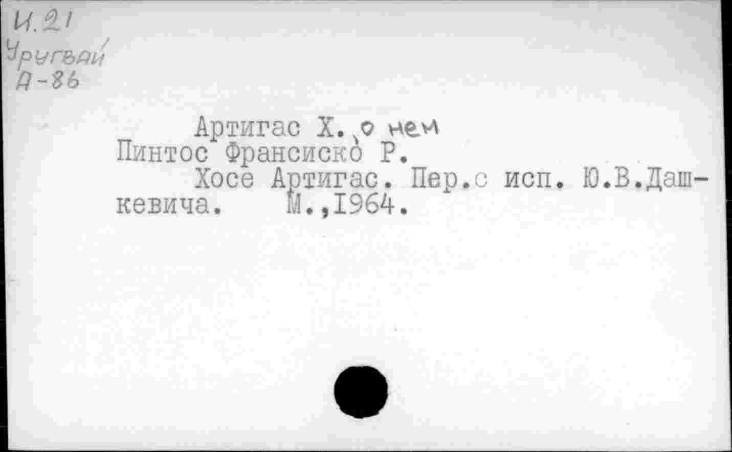 ﻿РМГЬДИ
Артигас X. ней Пинтос Франсиско Р.
Хосе Артигас. Пер.с исп. Ю.В.Даш кевича. м.,1964.